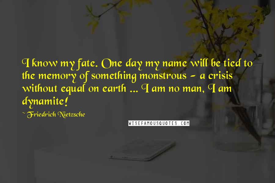 Friedrich Nietzsche Quotes: I know my fate. One day my name will be tied to the memory of something monstrous - a crisis without equal on earth ... I am no man, I am dynamite!