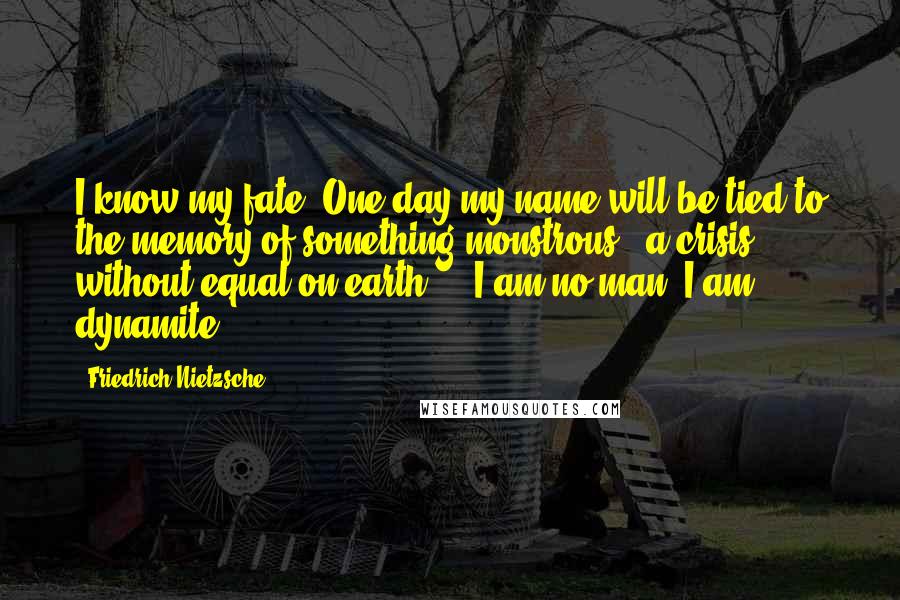 Friedrich Nietzsche Quotes: I know my fate. One day my name will be tied to the memory of something monstrous - a crisis without equal on earth ... I am no man, I am dynamite!