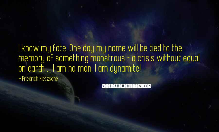 Friedrich Nietzsche Quotes: I know my fate. One day my name will be tied to the memory of something monstrous - a crisis without equal on earth ... I am no man, I am dynamite!
