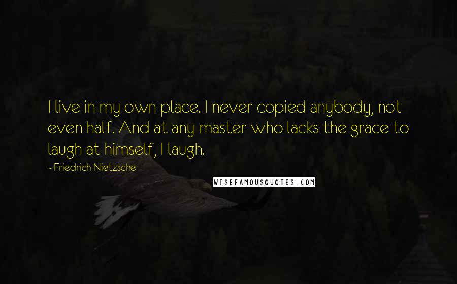 Friedrich Nietzsche Quotes: I live in my own place. I never copied anybody, not even half. And at any master who lacks the grace to laugh at himself, I laugh.