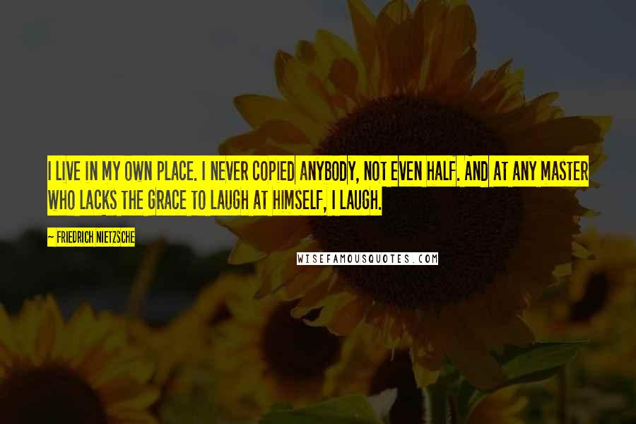 Friedrich Nietzsche Quotes: I live in my own place. I never copied anybody, not even half. And at any master who lacks the grace to laugh at himself, I laugh.