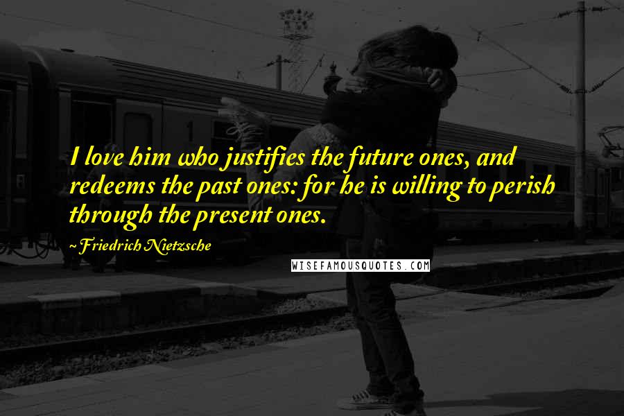 Friedrich Nietzsche Quotes: I love him who justifies the future ones, and redeems the past ones: for he is willing to perish through the present ones.