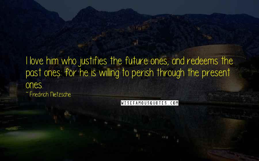 Friedrich Nietzsche Quotes: I love him who justifies the future ones, and redeems the past ones: for he is willing to perish through the present ones.