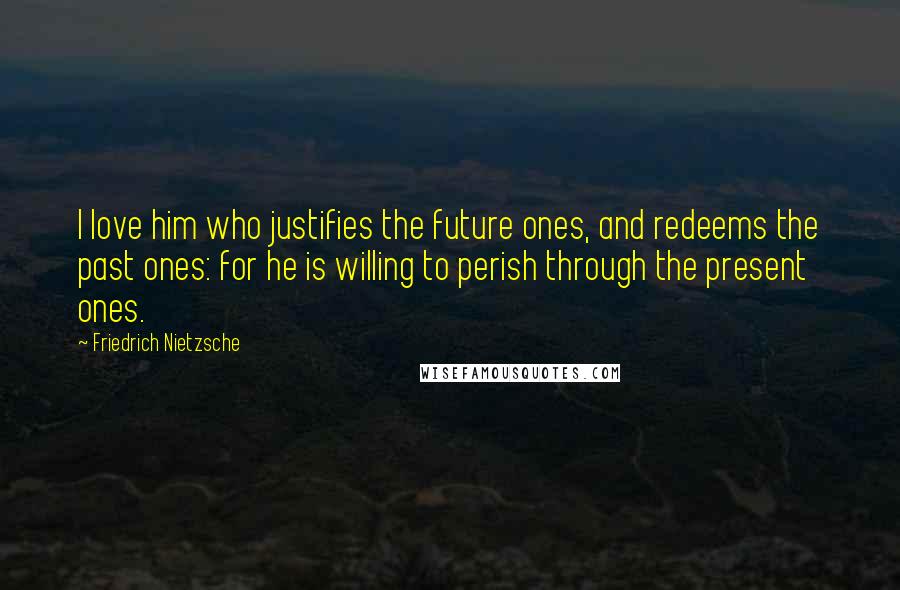Friedrich Nietzsche Quotes: I love him who justifies the future ones, and redeems the past ones: for he is willing to perish through the present ones.