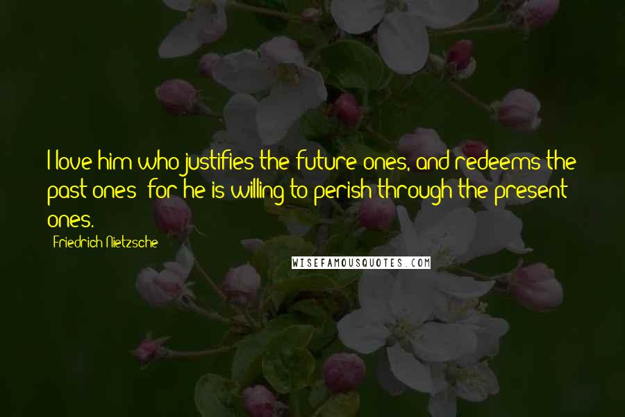 Friedrich Nietzsche Quotes: I love him who justifies the future ones, and redeems the past ones: for he is willing to perish through the present ones.