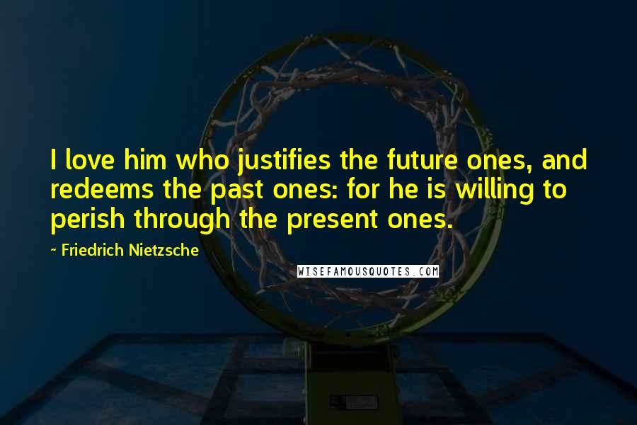 Friedrich Nietzsche Quotes: I love him who justifies the future ones, and redeems the past ones: for he is willing to perish through the present ones.