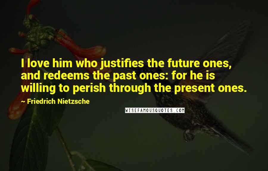 Friedrich Nietzsche Quotes: I love him who justifies the future ones, and redeems the past ones: for he is willing to perish through the present ones.