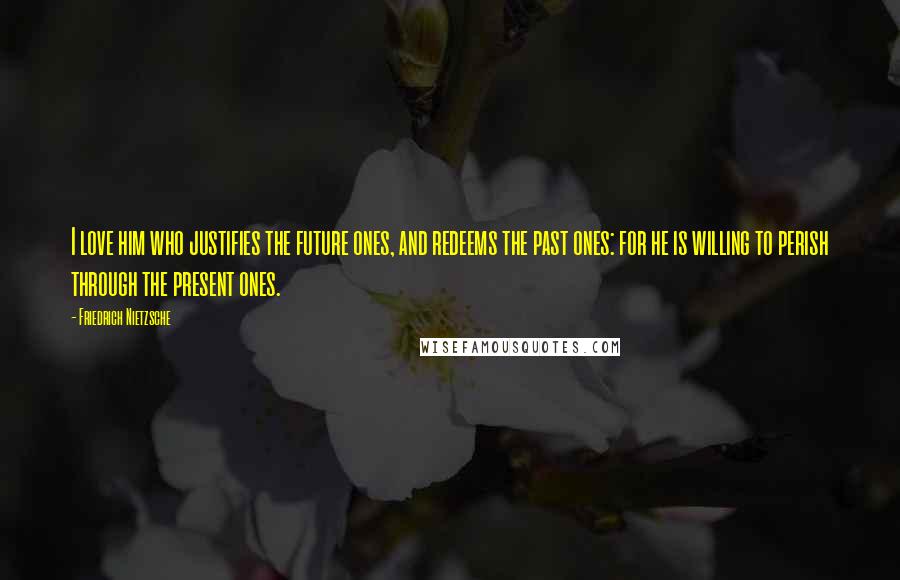 Friedrich Nietzsche Quotes: I love him who justifies the future ones, and redeems the past ones: for he is willing to perish through the present ones.