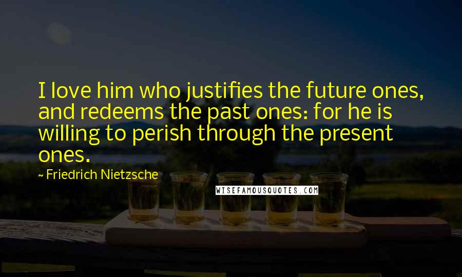 Friedrich Nietzsche Quotes: I love him who justifies the future ones, and redeems the past ones: for he is willing to perish through the present ones.