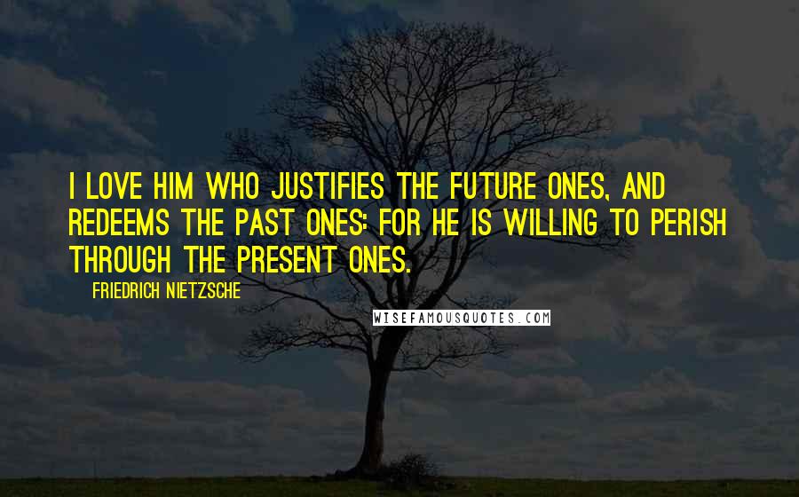 Friedrich Nietzsche Quotes: I love him who justifies the future ones, and redeems the past ones: for he is willing to perish through the present ones.