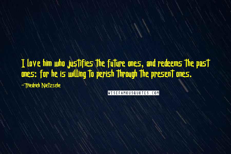 Friedrich Nietzsche Quotes: I love him who justifies the future ones, and redeems the past ones: for he is willing to perish through the present ones.