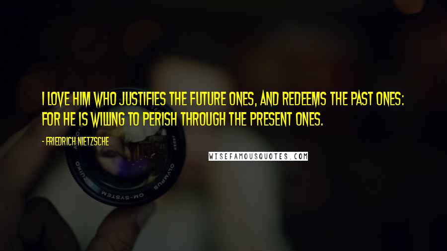 Friedrich Nietzsche Quotes: I love him who justifies the future ones, and redeems the past ones: for he is willing to perish through the present ones.