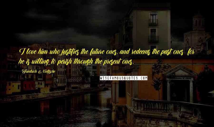 Friedrich Nietzsche Quotes: I love him who justifies the future ones, and redeems the past ones: for he is willing to perish through the present ones.