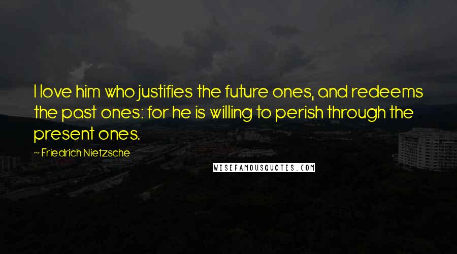 Friedrich Nietzsche Quotes: I love him who justifies the future ones, and redeems the past ones: for he is willing to perish through the present ones.