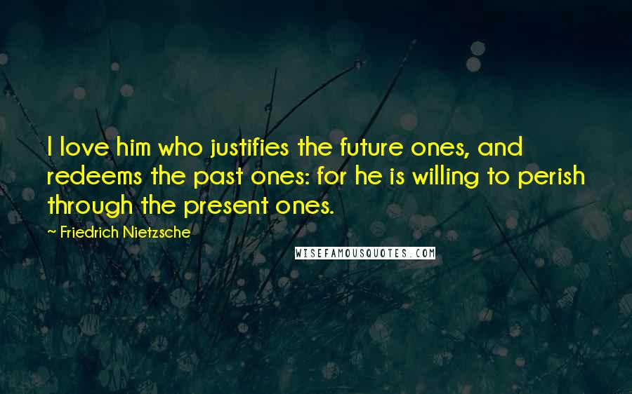 Friedrich Nietzsche Quotes: I love him who justifies the future ones, and redeems the past ones: for he is willing to perish through the present ones.