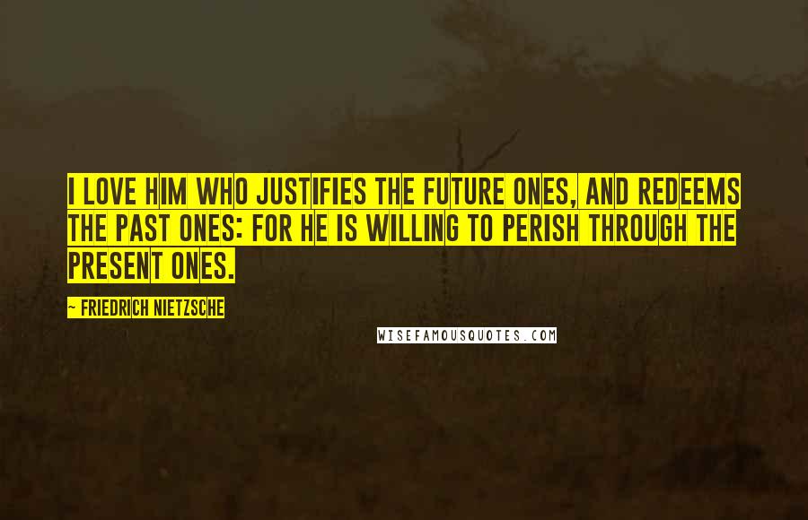 Friedrich Nietzsche Quotes: I love him who justifies the future ones, and redeems the past ones: for he is willing to perish through the present ones.