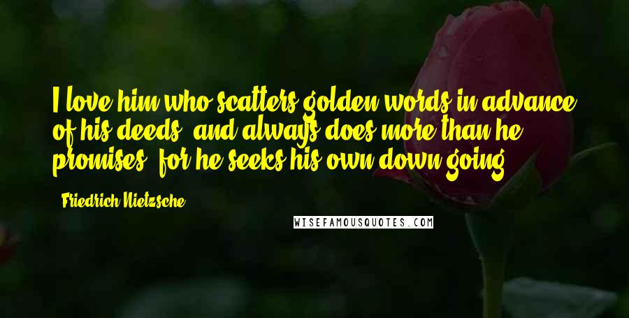 Friedrich Nietzsche Quotes: I love him who scatters golden words in advance of his deeds, and always does more than he promises: for he seeks his own down-going.