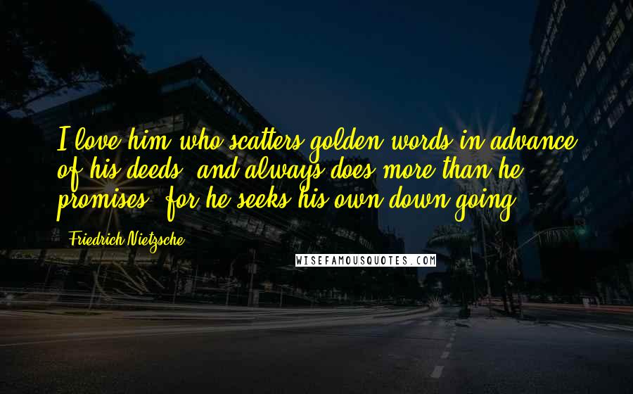 Friedrich Nietzsche Quotes: I love him who scatters golden words in advance of his deeds, and always does more than he promises: for he seeks his own down-going.