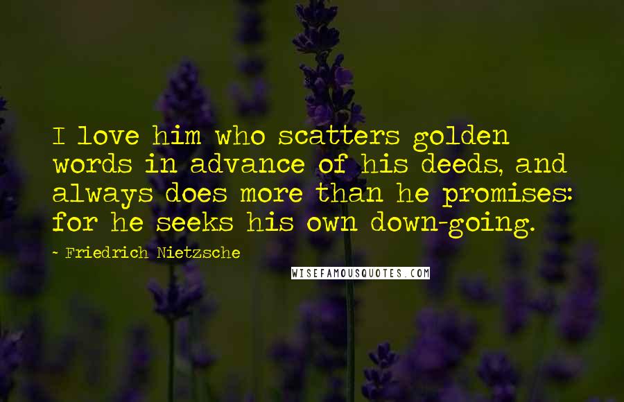 Friedrich Nietzsche Quotes: I love him who scatters golden words in advance of his deeds, and always does more than he promises: for he seeks his own down-going.