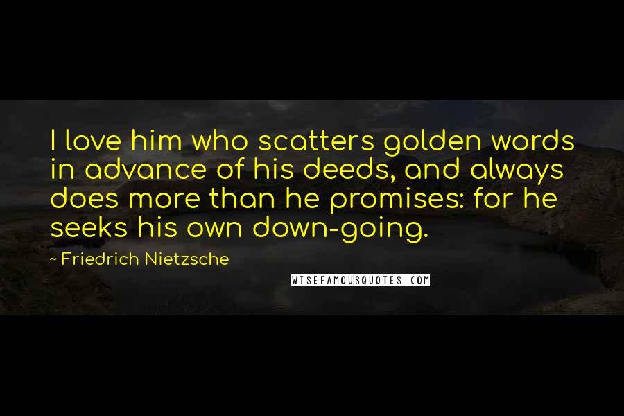 Friedrich Nietzsche Quotes: I love him who scatters golden words in advance of his deeds, and always does more than he promises: for he seeks his own down-going.