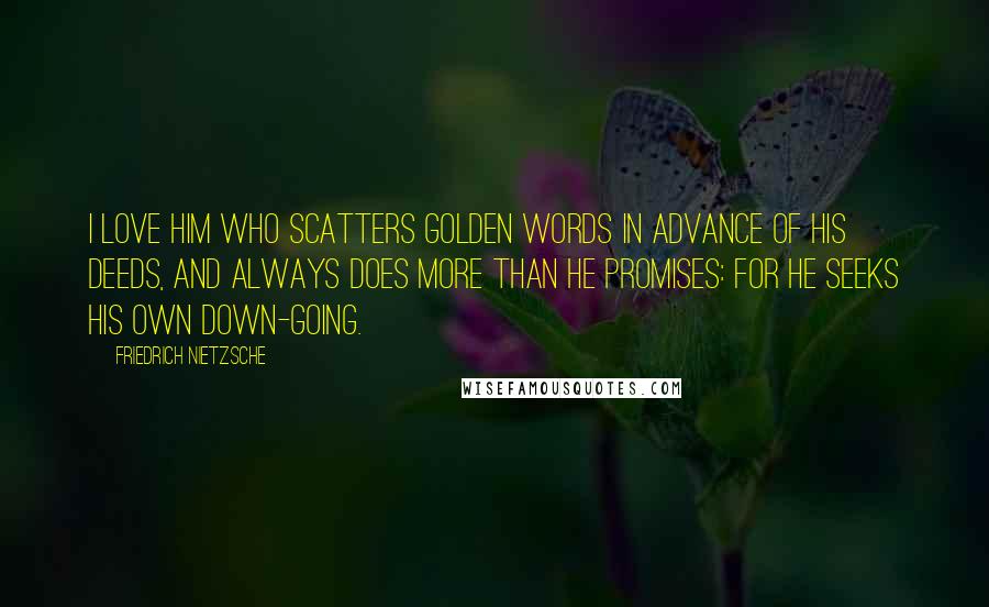 Friedrich Nietzsche Quotes: I love him who scatters golden words in advance of his deeds, and always does more than he promises: for he seeks his own down-going.