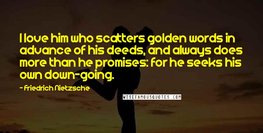 Friedrich Nietzsche Quotes: I love him who scatters golden words in advance of his deeds, and always does more than he promises: for he seeks his own down-going.