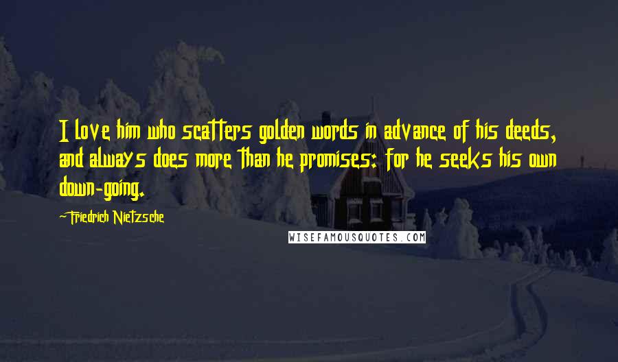 Friedrich Nietzsche Quotes: I love him who scatters golden words in advance of his deeds, and always does more than he promises: for he seeks his own down-going.