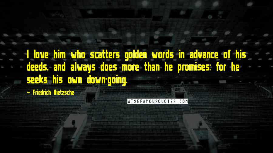 Friedrich Nietzsche Quotes: I love him who scatters golden words in advance of his deeds, and always does more than he promises: for he seeks his own down-going.