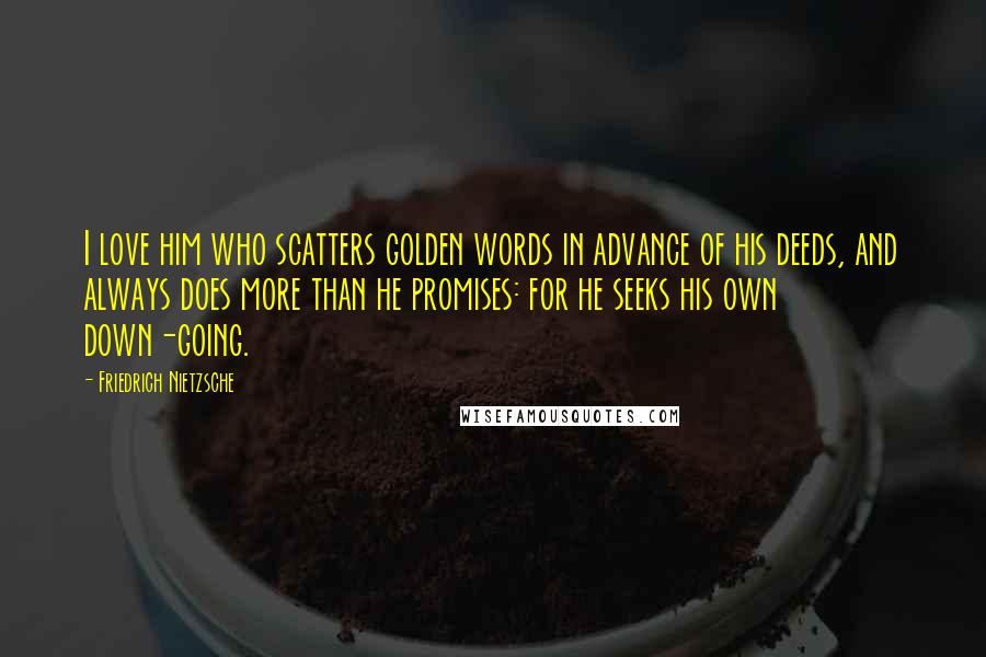 Friedrich Nietzsche Quotes: I love him who scatters golden words in advance of his deeds, and always does more than he promises: for he seeks his own down-going.