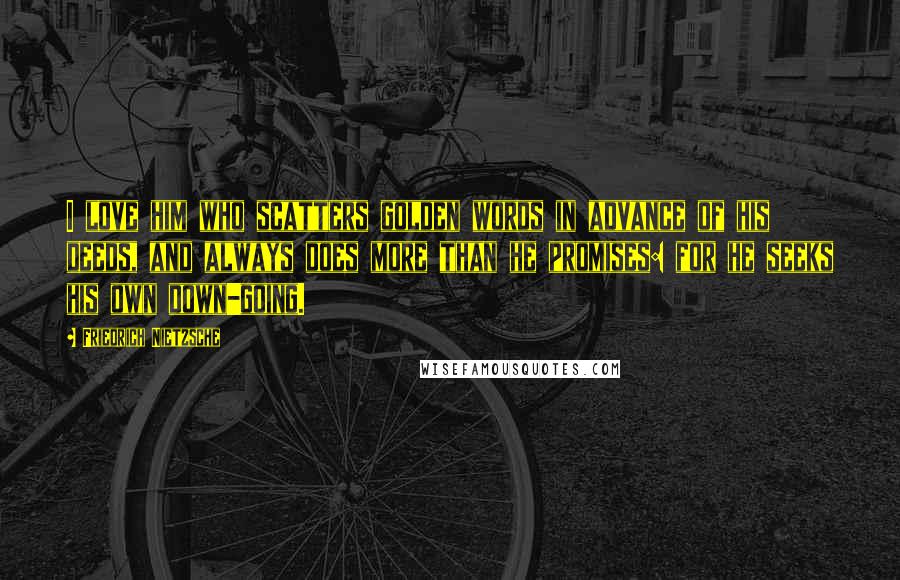 Friedrich Nietzsche Quotes: I love him who scatters golden words in advance of his deeds, and always does more than he promises: for he seeks his own down-going.
