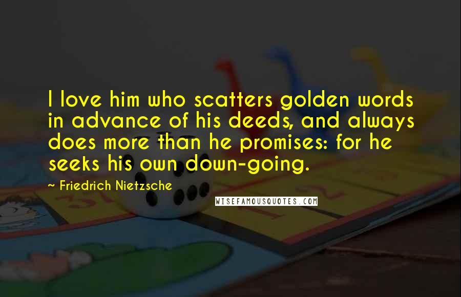 Friedrich Nietzsche Quotes: I love him who scatters golden words in advance of his deeds, and always does more than he promises: for he seeks his own down-going.