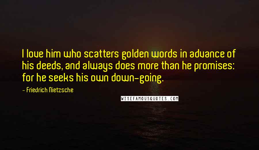 Friedrich Nietzsche Quotes: I love him who scatters golden words in advance of his deeds, and always does more than he promises: for he seeks his own down-going.