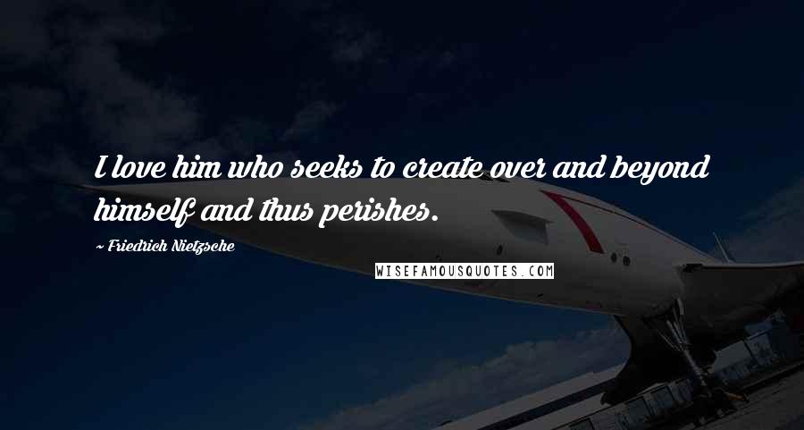 Friedrich Nietzsche Quotes: I love him who seeks to create over and beyond himself and thus perishes.