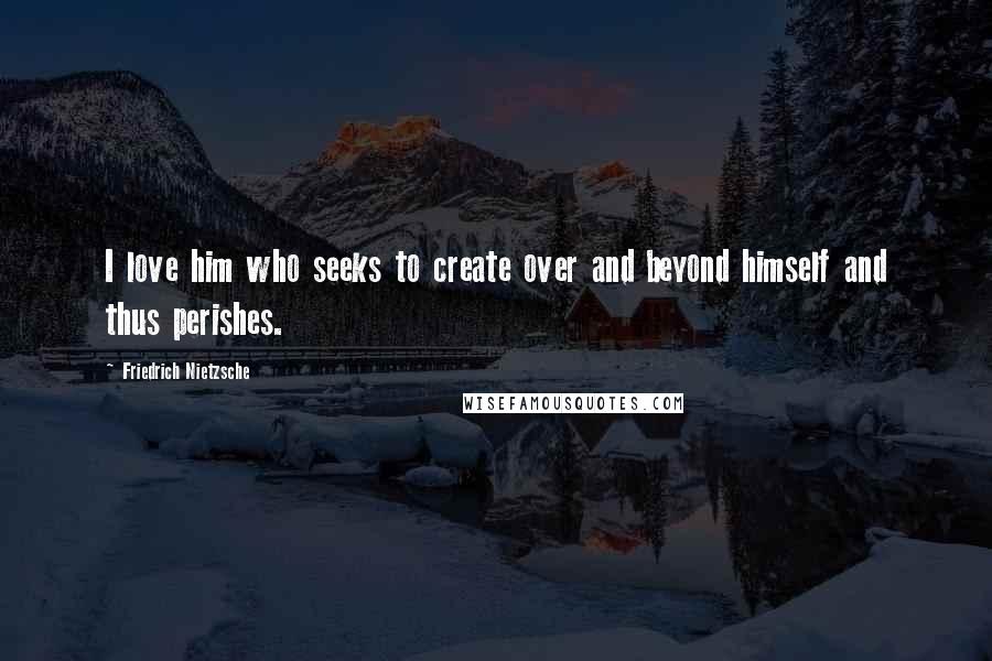 Friedrich Nietzsche Quotes: I love him who seeks to create over and beyond himself and thus perishes.