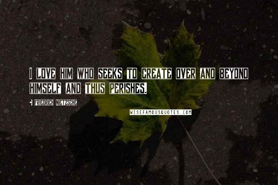 Friedrich Nietzsche Quotes: I love him who seeks to create over and beyond himself and thus perishes.