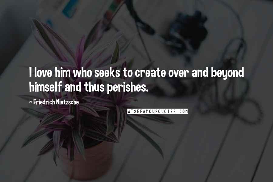 Friedrich Nietzsche Quotes: I love him who seeks to create over and beyond himself and thus perishes.