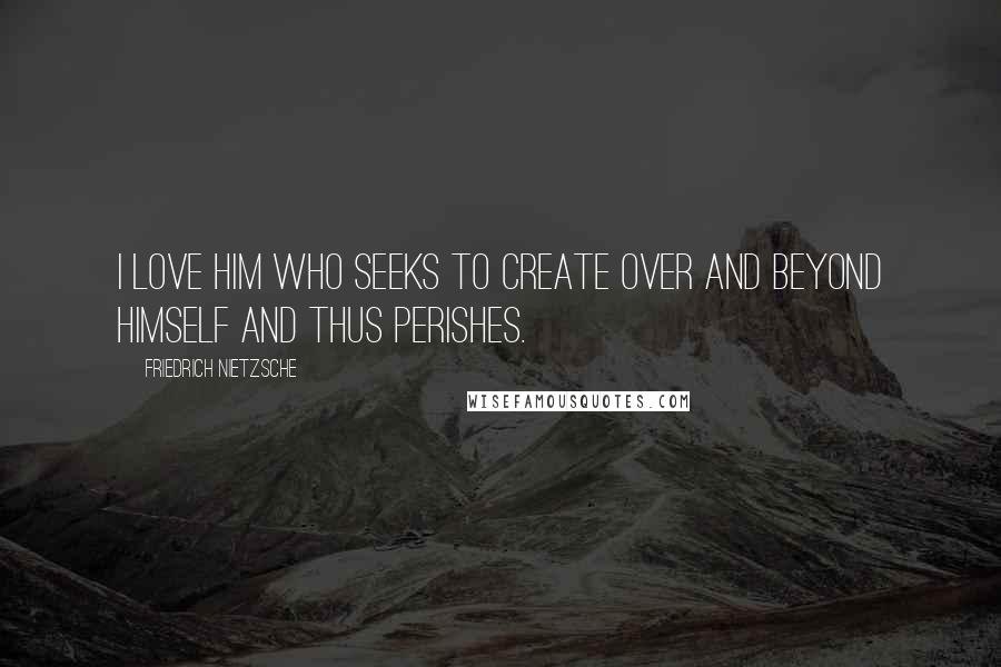 Friedrich Nietzsche Quotes: I love him who seeks to create over and beyond himself and thus perishes.