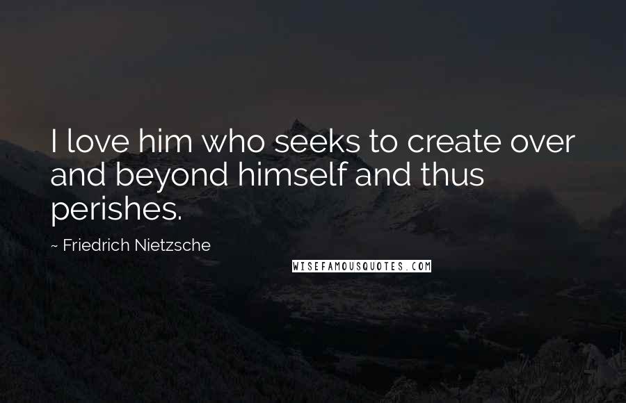 Friedrich Nietzsche Quotes: I love him who seeks to create over and beyond himself and thus perishes.