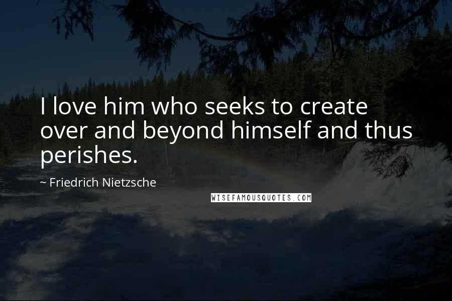 Friedrich Nietzsche Quotes: I love him who seeks to create over and beyond himself and thus perishes.