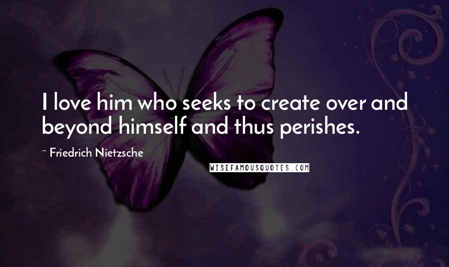 Friedrich Nietzsche Quotes: I love him who seeks to create over and beyond himself and thus perishes.