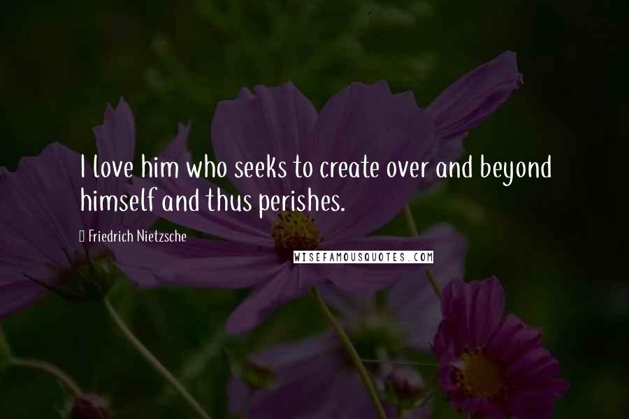 Friedrich Nietzsche Quotes: I love him who seeks to create over and beyond himself and thus perishes.