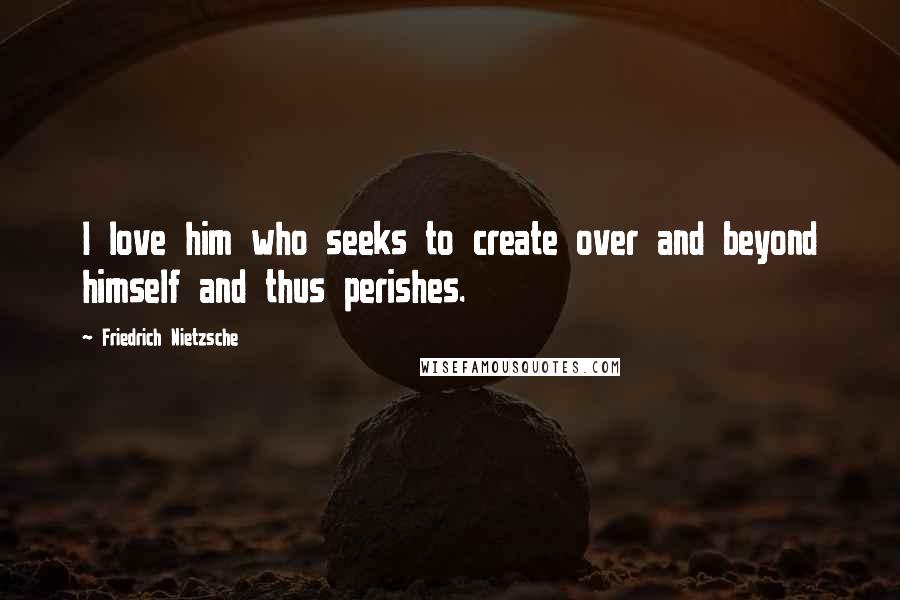 Friedrich Nietzsche Quotes: I love him who seeks to create over and beyond himself and thus perishes.