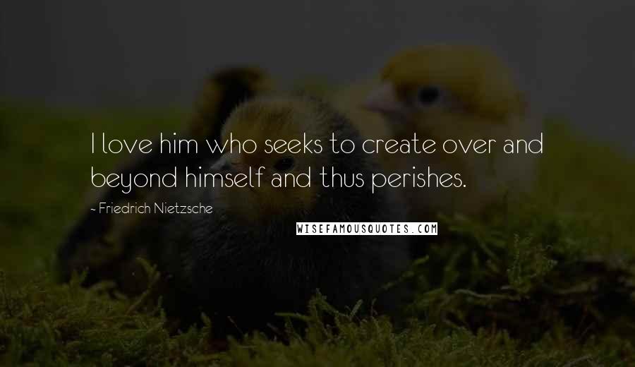 Friedrich Nietzsche Quotes: I love him who seeks to create over and beyond himself and thus perishes.