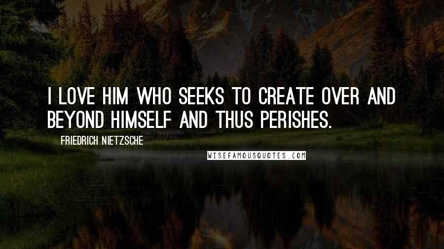 Friedrich Nietzsche Quotes: I love him who seeks to create over and beyond himself and thus perishes.