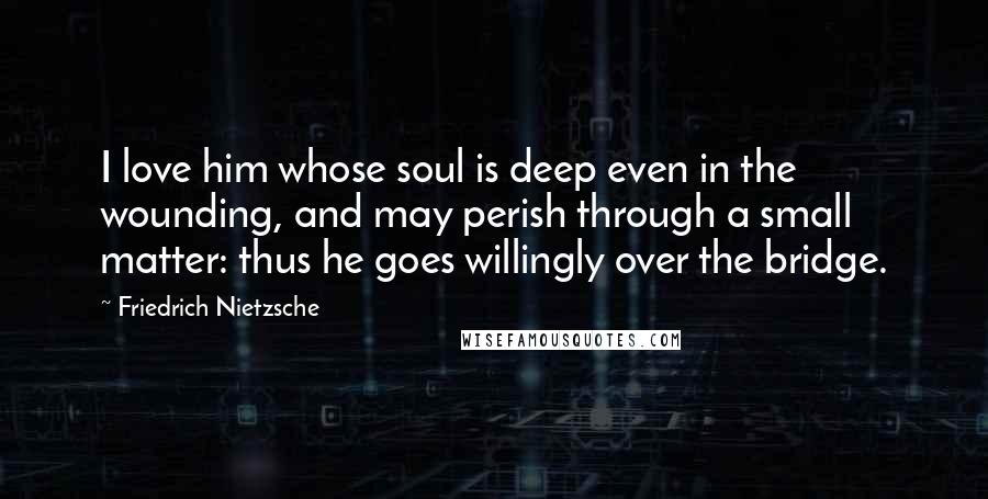 Friedrich Nietzsche Quotes: I love him whose soul is deep even in the wounding, and may perish through a small matter: thus he goes willingly over the bridge.