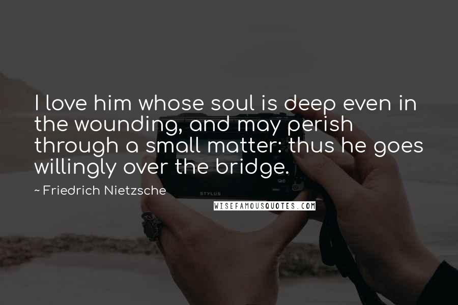 Friedrich Nietzsche Quotes: I love him whose soul is deep even in the wounding, and may perish through a small matter: thus he goes willingly over the bridge.