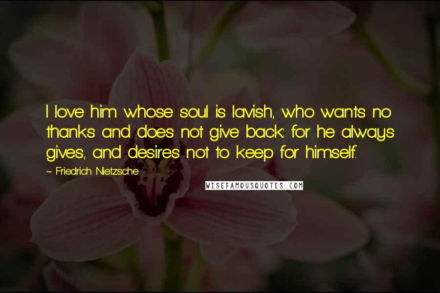 Friedrich Nietzsche Quotes: I love him whose soul is lavish, who wants no thanks and does not give back: for he always gives, and desires not to keep for himself.