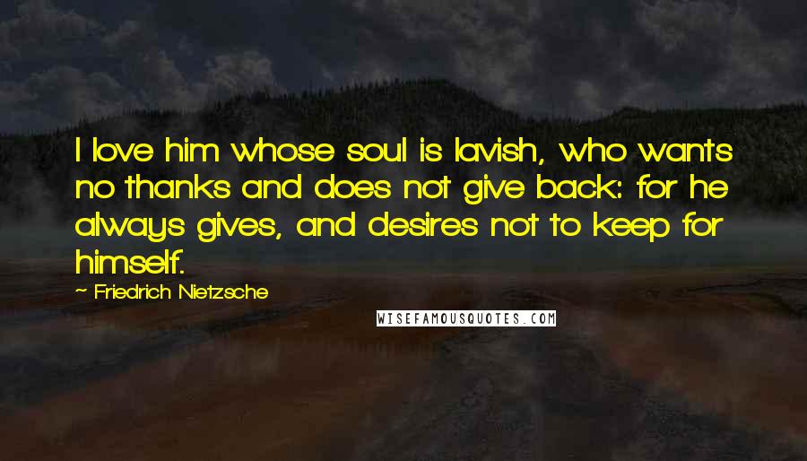 Friedrich Nietzsche Quotes: I love him whose soul is lavish, who wants no thanks and does not give back: for he always gives, and desires not to keep for himself.