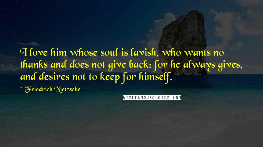 Friedrich Nietzsche Quotes: I love him whose soul is lavish, who wants no thanks and does not give back: for he always gives, and desires not to keep for himself.