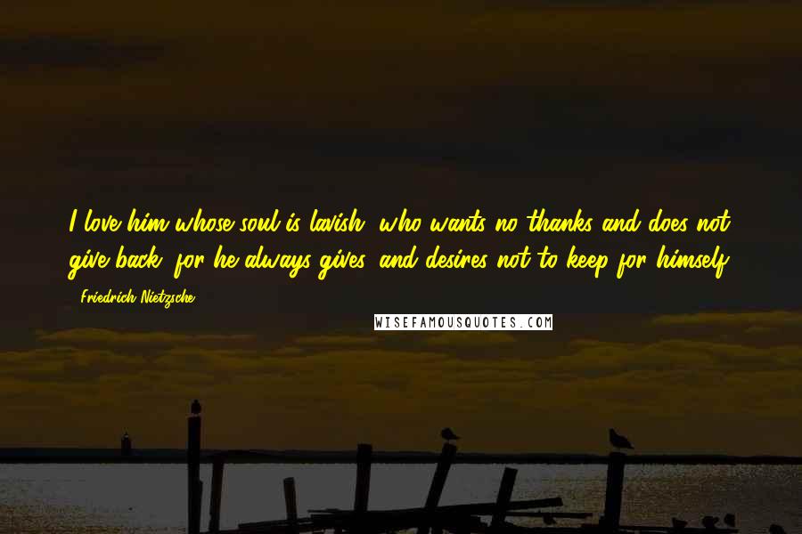 Friedrich Nietzsche Quotes: I love him whose soul is lavish, who wants no thanks and does not give back: for he always gives, and desires not to keep for himself.